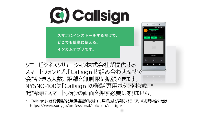Callsign スマホにインストールするだけで、どこでも簡単に使える、インカムアプリです。 ソニービジネスソリューション株式会社が提供するスマートフォンアプリ「Callsign」と組み合わせることで会話できる人数、距離を無制限に拡張できます。NYSNO-100は「Callsign」の発話専用ボタンを搭載。* 発話時にスマートフォンの画面を押す必要はありません。 *2019年8月時点での予定仕様です。仕様を変更、または中止にする可能性がありますので予めご了承ください。 *「Callsign」には有償機能と無償機能があります。詳細および契約/トライアルのお問い合わせは https://www.sony.jp/professional/solution/callsign/